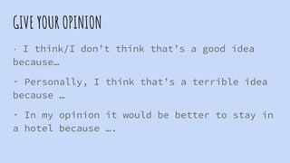 GIVE YOUR OPINION
· I think/I don’t think that’s a good idea
because…
· Personally, I think that’s a terrible idea
because …
· In my opinion it would be better to stay in
a hotel because ….
 