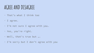 AGREE AND DISAGREE
· That’s what I think too
· I agree.
· I’m not sure I agree with you.
· Yes, you’re right.
· Well, that’s true but ….
· I’m sorry but I don’t agree with you
 