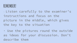 REMEMBER!
· Listen carefully to the examiner’s
instructions and focus on the
picture in the middle, which gives
the key to the situation
· Use the pictures round the outside
as ideas for your discussion. Don’t
describe them
 