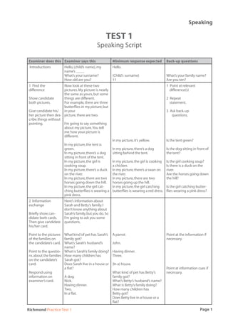 Speaking

                                                    TEST 1
                                              Speaking Script

Examiner does this Examiner says this                    Minimum response expected            Back-up questions
 Introductions          Hello, (child’s name), my        Hello.
                        name’s ____.
                        What’s your surname?             (Child’s surname)                    What’s your family name?
                        How old are you?                 11                                   Are you ten?
1 Find the            Now look at these two                                                   1 Point at relevant
difference            pictures. My picture is nearly                                            difference(s)
                      the same as yours, but some
Show candidate        things are different.                                                   2 Repeat
both pictures.        For example, there are three                                              statement.
                      butterﬂies in my picture, but
Give candidate his/   in your                                                                 3 Ask back-up
her picture then des- picture, there are two.                                                    questions.
cribe things without
pointing.             I’m going to say something
                      about my picture. You tell
                      me how your picture is
                      different.
                                                         In my picture, it’s yellow.          Is the tent green?
                        In my picture, the tent is
                        green.                           In my picture, there’s a dog         Is the dog sitting in front of
                        In my picture, there’s a dog     sitting behind the tent.             the tent?
                        sitting in front of the tent.
                        In my picture, the girl is       In my picture, the girl is cooking   Is the girl cooking soup?
                        cooking soup.                    a chicken.                           Is there is a duck on the
                        In my picture, there’s a duck    In my picture, there’s a swan on     river.
                        on the river.                    the river.                           Are the horses going down
                        In my picture, there are two     In my picture, there are two         the hill?
                        horses going down the hill.      horses going up the hill.
                        In my picture, the girl cat-     In my picture, the girl catching     Is the girl catching butter-
                        ching butterﬂies is wearing a    butterﬂies is wearing a red dress.   ﬂies wearing a pink dress?
                        pink dress.
2 Information           Here’s information about
exchange                Sarah and Betty’s family. I
                        don’t know anything about
Brieﬂy show can-        Sarah’s family, but you do. So
didate both cards.      I’m going to ask you some
Then give candidate     questions.
his/her card.

Point to the pictures What kind of pet has Sarah’s       A parrot.                            Point at the information if
of the families on    family got?                                                             necessary.
the candidate’s card. What’s Sarah’s husband’s           John.
                      name?
Point to the questio- What is Sarah’s family doing?      Having dinner.
ns about the families How many children has              Three.
on the candidate’s    Sarah got?
card.                 Does Sarah live in a house or      (In a) house.
                      a ﬂat?                                                                  Point at information cues if
Respond using                                            What kind of pet has Betty’s         necessary.
information on        A dog.                             family got?
examiner’s card.      Nick.                              What’s Betty’s husband’s name?
                      Having dinner.                     What is Betty’s family doing?
                      Two.                               How many children has
                      In a ﬂat.                          Betty got?
                                                         Does Betty live in a house or a
                                                         ﬂat?

Richmond Practice Test 1                                                                                             Page 1
 