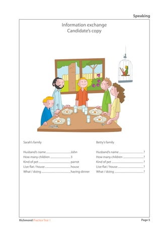 Speaking

                                           Information exchange
                                              Candidate’s copy




   Sarah’s family                                                          Betty’s family


   Husband’s name ....................................John                 Husband’s name ....................................?
   How many children ..............................3                       How many children ..............................?
   Kind of pet ...............................................parrot       Kind of pet ...............................................?
   Live ﬂat / house ......................................house            Live ﬂat / house ......................................?
   What / doing ...........................................having dinner   What / doing ...........................................?




Richmond Practice Test 1                                                                                                          Page 5
 