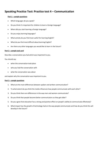 Speaking Practice Test: Practice test 4 – Communication
Part 1 – sample questions
 Which languages do you speak?
 Do you think it’s important for children to learn a foreign language?
 When did you start learning a foreign language?
 Do you enjoy learning languages?
 What activity do you find most useful for learning English?
 What do you find most difficult about learning English?
 Are there any other languages you would like to learn in the future?
Part 2 – sample task card
Describe a conversation you had which was important to you.
You should say:
 when the conversation took place
 who you had the conversation with
 what the conversation was about
and explain why the conversation was important to you.
Part 3 – sample questions
1. What are the main differences between spoken and written communication?
2. To what extent do you think the media influences how people communicate with each other?
3. Do you think there are differences in the way men and women communicate?
4. Do you think that people become better communicators as they get older?
5. Do you agree that education has a strong and positive effect on people’s ability to communicate effectively?
6. What impact has the growth of technology had on the way people communicate and how do you think this will
develop in the future?
 