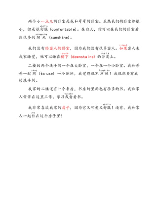 两个小一点儿的卧室是我和哥哥的卧室。虽然我们的卧室都很
小，但是很舒
shū
服
f u
(comfortable)。在白天，你可以在我们的卧室看
到很多的 阳
yáng
光
guāng
(sunshine)。
我们没有给客人的卧室，因为我们没有很多客人。如
r ú
果
guǒ
客人来
我家睡觉，他可以睡在楼
lóu
下
xià
(downstairs) 的沙
shā
发
f ā
上。
二楼的两个洗手间一个在大卧室，一个在一个小卧室。我和哥
哥一起 用
yòng
(to use) 一个厕所，我觉得很不方
fāng
便
biàn
！我很想要有我
的洗手间。
我家的二楼还有一个书房，书房的里面也有很多的书。我和家
人常常在这里工作、学习或
huò
者
zhě
看书。
我非常喜欢我家的房子，因为它又可爱又舒
shū
服
f u
！还有，我和家
人一起住
zhù
在这个房子里！
 