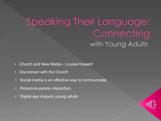 • Social media is an effective way to communicate
• Digital age impacts young adults
• Church and New Media – Louisa Howard
• Disconnect with the Church
• Person-to-person interaction
 