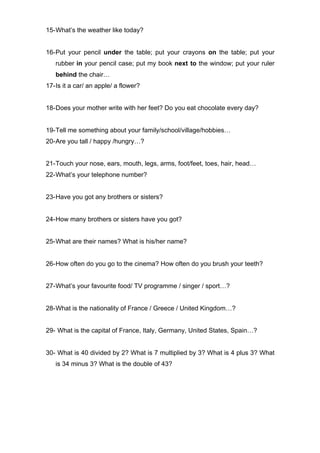 15-What’s the weather like today?
16-Put your pencil under the table; put your crayons on the table; put your
rubber in your pencil case; put my book next to the window; put your ruler
behind the chair…
17-Is it a car/ an apple/ a flower?
18-Does your mother write with her feet? Do you eat chocolate every day?
19-Tell me something about your family/school/village/hobbies…
20-Are you tall / happy /hungry…?
21-Touch your nose, ears, mouth, legs, arms, foot/feet, toes, hair, head…
22-What’s your telephone number?
23-Have you got any brothers or sisters?
24-How many brothers or sisters have you got?
25-What are their names? What is his/her name?
26-How often do you go to the cinema? How often do you brush your teeth?
27-What’s your favourite food/ TV programme / singer / sport…?
28-What is the nationality of France / Greece / United Kingdom…?
29- What is the capital of France, Italy, Germany, United States, Spain…?
30- What is 40 divided by 2? What is 7 multiplied by 3? What is 4 plus 3? What
is 34 minus 3? What is the double of 43?
 