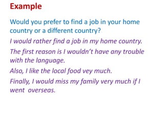 Example
Would you prefer to find a job in your home
country or a different country?
I would rather find a job in my home country.
The first reason is I wouldn’t have any trouble
with the language.
Also, I like the local food vey much.
Finally, I would miss my family very much if I
went overseas.
 