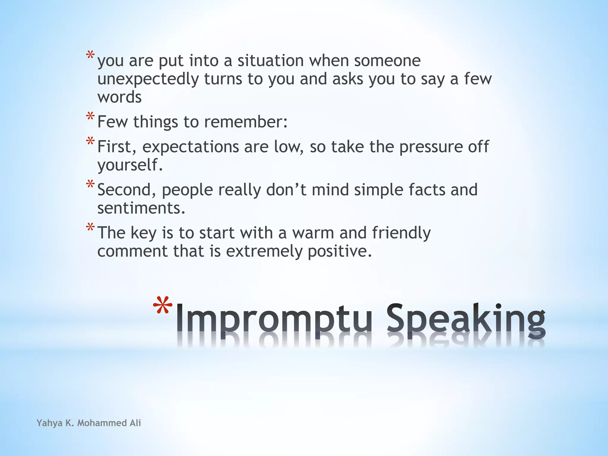 Yahya K. Mohammed Ali
*
*you are put into a situation when someone
unexpectedly turns to you and asks you to say a few
words
*Few things to remember:
*First, expectations are low, so take the pressure off
yourself.
*Second, people really don’t mind simple facts and
sentiments.
*The key is to start with a warm and friendly
comment that is extremely positive.
 