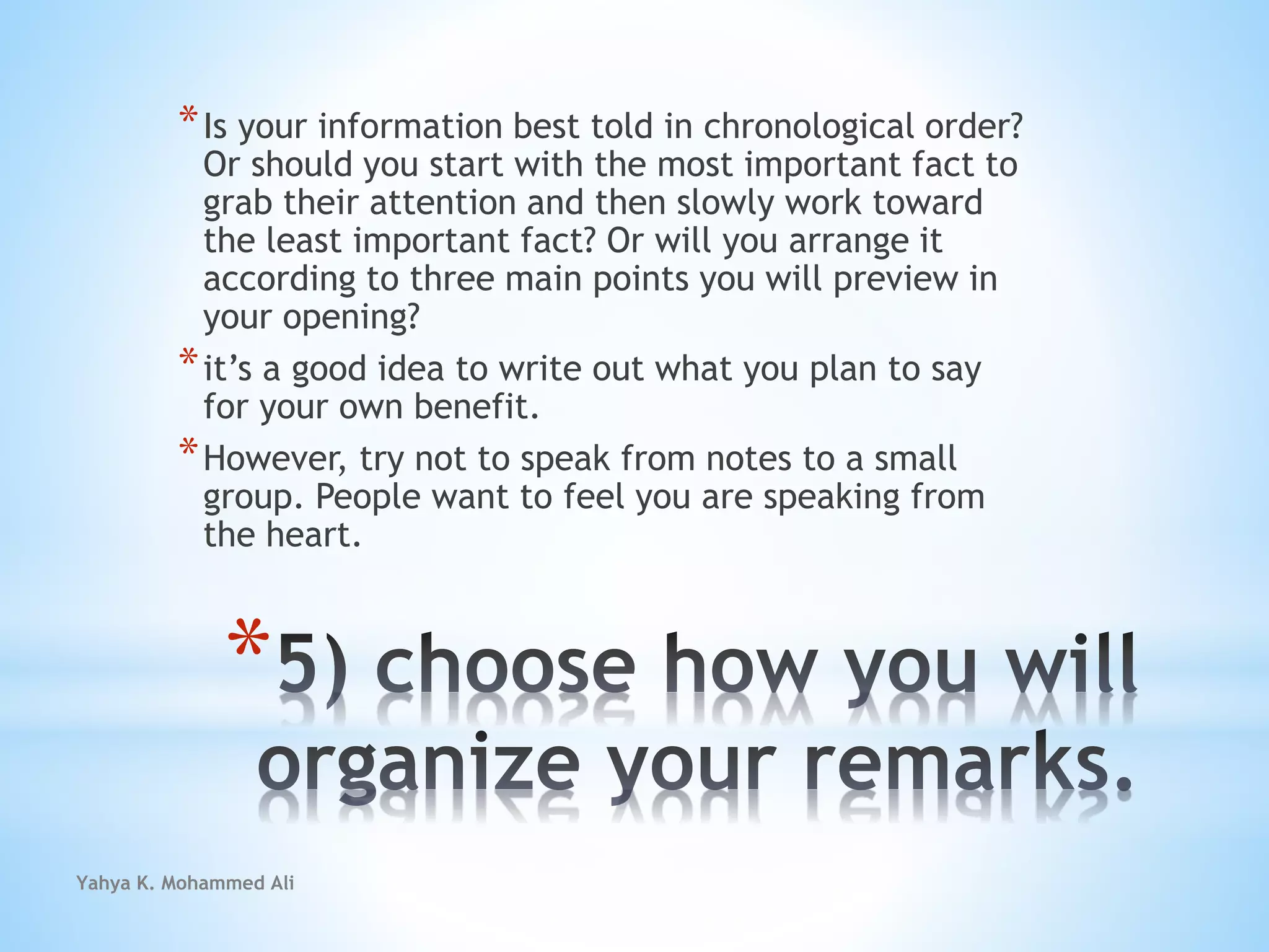 Yahya K. Mohammed Ali
*
*Is your information best told in chronological order?
Or should you start with the most important fact to
grab their attention and then slowly work toward
the least important fact? Or will you arrange it
according to three main points you will preview in
your opening?
*it’s a good idea to write out what you plan to say
for your own benefit.
*However, try not to speak from notes to a small
group. People want to feel you are speaking from
the heart.
 