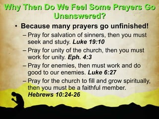 Why Then Do We Feel Some Prayers Go Unanswered? Because many prayers go unfinished! Pray for salvation of sinners, then you must seek and study.  Luke 19:10 Pray for unity of the church, then you must work for unity.  Eph. 4:3 Pray for enemies, then must work and do good to our enemies.  Luke 6:27 Pray for the church to fill and grow spiritually, then you must be a faithful member.  Hebrews 10:24-26 