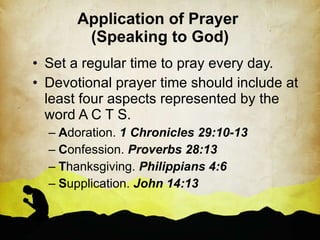 Application of Prayer  (Speaking to God) Set a regular time to pray every day. Devotional prayer time should include at least four aspects represented by the word A C T S. A doration.  1 Chronicles 29:10-13 C onfession.  Proverbs 28:13 T hanksgiving.  Philippians 4:6 S upplication.  John 14:13 