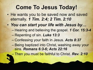 Come To Jesus Today! He wants you to be saved now and saved eternally.  1 Tim. 2:4; 2 Tim. 2:10 You can start your life with Jesus by… Hearing and believing the gospel.  1 Cor. 15:3-4 Repenting of sin.  Luke 13:3 Confessing your faith in Jesus.  Acts 8:37 Being baptized into Christ, washing away your sins.  Romans 6:3-6; Acts 22:16 Then you must be faithful to Christ.  Rev. 2:10 