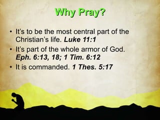 Why Pray? It’s to be the most central part of the Christian’s life.  Luke 11:1 It’s part of the whole armor of God.  Eph. 6:13, 18; 1 Tim. 6:12 It is commanded.  1 Thes. 5:17 