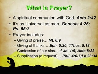 What is Prayer? A spiritual communion with God.  Acts 2:42 It’s as Universal as man.  Genesis 4:26; Ps. 65:2 Prayer includes: Giving of praise…  Mt. 6:9 Giving of thanks…  Eph. 5:20; 1Thes. 5:18 Confession of our sins…  1 Jn. 1:9; Acts 8:22 Supplication (a request)…  Phil. 4:6-7;Lk.23:34 