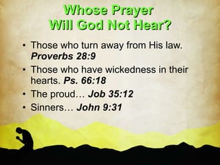 Whose Prayer  Will God Not Hear? Those who turn away from His law.  Proverbs 28:9 Those who have wickedness in their hearts.  Ps. 66:18 The proud…  Job 35:12 Sinners…  John 9:31 