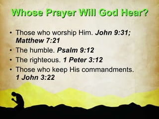 Whose Prayer Will God Hear? Those who worship Him.  John 9:31; Matthew 7:21 The humble.  Psalm 9:12 The righteous.  1 Peter 3:12 Those who keep His commandments.  1 John 3:22 
