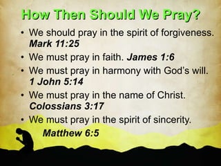 How Then Should We Pray? We should pray in the spirit of forgiveness.  Mark 11:25 We must pray in faith.  James 1:6 We must pray in harmony with God’s will.  1 John 5:14 We must pray in the name of Christ.  Colossians 3:17 We must pray in the spirit of sincerity.  Matthew 6:5 