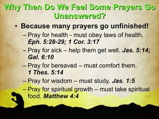 Why Then Do We Feel Some Prayers Go Unanswered? Because many prayers go unfinished! Pray for health - must obey laws of health.  Eph. 5:28-29; 1 Cor. 3:17 Pray for sick – help them get well.  Jas. 5:14; Gal. 6:10 Pray for bereaved – must comfort them.  1 Thes. 5:14 Pray for wisdom – must study.  Jas. 1:5 Pray for spiritual growth – must take spiritual food.  Matthew 4:4 