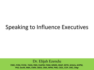 Speaking to Influence Executives
Dr. Elijah Ezendu
FIMC, FCIM, FCCM, FIIAN, FBDI, FAAFM, FSSM, MIMIS, MIAP, MITD, ACIArb, ACIPM,
PhD, DocM, MBA, CWM, CBDA, CMA, MPM, PME, CSOL, CCIP, CMC, CMgr
 