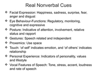 Real Nonverbal Cues
 Facial Expression: Happiness, sadness, surprise, fear,
anger and disgust
 Eye Behaviour-Functions: Regulatory, monitoring,
cognitive and expressive
 Posture: Indicative of attention, involvement, relative
status and rapport
 Gestures: Speech related and independent
 Proxemics: Use space
 Touch: ‘of self’ indicates emotion, and ‘of others’ indicates
relationship
 Personal Experience: Indicators of personality, values
and lifestyle
 Vocal Features of Speech: Tone, stress, accent, loudness
and rate of speech
 