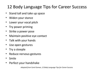 12 Body Language Tips for Career Success
• Stand tall and take up space
• Widen your stance
• Lower your vocal pitch
• Try power priming
• Strike a power pose
• Maintain positive eye contact
• Talk with your hands
• Use open gestures
• Try a steeple
• Reduce nervous gestures
• Smile
• Perfect your handshake
Adopted from Carol Goman, 12 Body Language Tips for Career Success
 