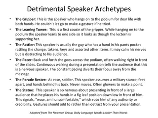 Detrimental Speaker Archetypes
• The Gripper: This is the speaker who hangs on to the podium for dear life with
both hands. He couldn’t let go to make a gesture if he tried.
• The Leaning Tower: This is a first cousin of the gripper. While hanging on to the
podium the speaker leans to one side so it looks as though the lectern is
supporting her.
• The Rattler: This speaker is usually the guy who has a hand in his pants pocket
rattling the change, tokens, keys and assorted other items. It may calm his nerves
but is distracting to his audience.
• The Pacer: Back and forth she goes across the podium, often walking right in front
of the slides. Continuous walking during a presentation tells the audience that this
is a nervous speaker. The constant pacing diverts their focus away from the
message.
• The Parade Rester: At ease, soldier. This speaker assumes a military stance, feet
apart, and hands behind his back. Never moves. Often glowers to make a point.
• The Statue: This speaker is so nervous about presenting in front of a large
audience that he places his hands in a fig leaf position down low in front of him.
This signals, “wow, am I uncomfortable,” which robs him of any authority or
credibility. Gestures should add to rather than detract from your presentation.
Adopted from The Newman Group, Body Language Speaks Louder Than Words
 