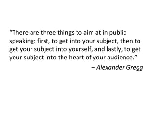 “There are three things to aim at in public
speaking: first, to get into your subject, then to
get your subject into yourself, and lastly, to get
your subject into the heart of your audience.”
– Alexander Gregg
 