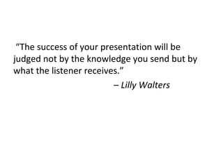 “The success of your presentation will be
judged not by the knowledge you send but by
what the listener receives.”
– Lilly Walters
 