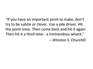 “If you have an important point to make, don’t
try to be subtle or clever. Use a pile driver. Hit
the point once. Then come back and hit it again.
Then hit it a third time - a tremendous whack.”
– Winston S. Churchill
 