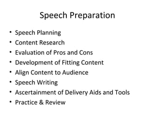 Speech Preparation
• Speech Planning
• Content Research
• Evaluation of Pros and Cons
• Development of Fitting Content
• Align Content to Audience
• Speech Writing
• Ascertainment of Delivery Aids and Tools
• Practice & Review
 