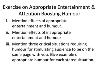 Exercise on Appropriate Entertainment &
Attention Boosting Humour
i. Mention effects of appropriate
entertainment and humour.
ii. Mention effects of inappropriate
entertainment and humour
iii. Mention three critical situations requiring
humour for stimulating audience to be on the
same page with you. Give example of
appropriate humour for each stated situation.
 