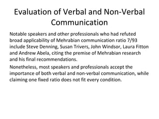 Evaluation of Verbal and Non-Verbal
Communication
Notable speakers and other professionals who had refuted
broad applicability of Mehrabian communication ratio 7/93
include Steve Denning, Susan Trivers, John Windsor, Laura Fitton
and Andrew Abela, citing the premise of Mehrabian research
and his final recommendations.
Nonetheless, most speakers and professionals accept the
importance of both verbal and non-verbal communication, while
claiming one fixed ratio does not fit every condition.
 
