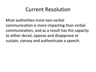 Current Resolution
Most authorities insist non-verbal
communication is more impacting than verbal
communication, and as a result has the capacity
to either derail, oppose and disapprove or
sustain, convey and authenticate a speech.
 