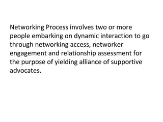 Elements of Networks
• Mutual Bridges: Connections built through
interaction.
• Supportive Advocates: People who provide
recommendation and facilitate access to
more networks.
• Network Microstructure: Biological Families,
Psychological Families, Cliques.
• Network Megastructure: Companies,
Institutions, Organisations.
Source: Elijah Ezendu, Networking
 