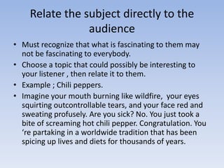 Relate the subject directly to the
audience
• Must recognize that what is fascinating to them may
not be fascinating to everybody.
• Choose a topic that could possibly be interesting to
your listener , then relate it to them.
• Example ; Chili peppers.
• Imagine your mouth burning like wildfire, your eyes
squirting outcontrollable tears, and your face red and
sweating profusely. Are you sick? No. You just took a
bite of screaming hot chili pepper. Congratulation. You
‘re partaking in a worldwide tradition that has been
spicing up lives and diets for thousands of years.

 