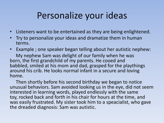 Personalize your ideas
• Listeners want to be entertained as they are being enlightened.
• Try to personalize your ideas and dramatize them in human
terms.
• Example ; one speaker began telling about her autistic nephew:
My nephew Sam was delight of our family when he was
born, the first grandchild of my parents. He cooed and
babbled, smiled at his mom and dad, grasped for the playthings
around his crib. He looks normal infant in a secure and loving
home.
Then shortly before his second birthday we began to notice
unusual behaviors. Sam avoided looking us in the eye, did not seem
interested in learning words, played endlessly with the same
toy, rocked back and forth in his chair for hours at the time, and
was easily frustrated. My sister took him to a speacialist, who gave
the dreaded diagnosis: Sam was autistic.

 