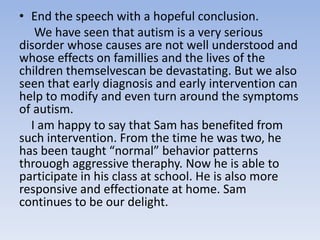 • End the speech with a hopeful conclusion.
We have seen that autism is a very serious
disorder whose causes are not well understood and
whose effects on famillies and the lives of the
children themselvescan be devastating. But we also
seen that early diagnosis and early intervention can
help to modify and even turn around the symptoms
of autism.
I am happy to say that Sam has benefited from
such intervention. From the time he was two, he
has been taught “normal” behavior patterns
throuogh aggressive theraphy. Now he is able to
participate in his class at school. He is also more
responsive and effectionate at home. Sam
continues to be our delight.

 