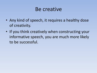 Be creative
• Any kind of speech, it requires a healthy dose
of creativity.
• If you think creatively when constructing your
informative speech, you are much more likely
to be successful.

 
