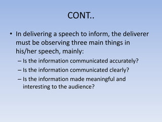 CONT..
• In delivering a speech to inform, the deliverer
must be observing three main things in
his/her speech, mainly:
– Is the information communicated accurately?
– Is the information communicated clearly?
– Is the information made meaningful and
interesting to the audience?

 