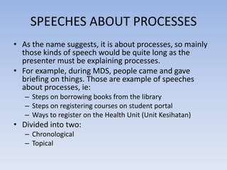 SPEECHES ABOUT PROCESSES
• As the name suggests, it is about processes, so mainly
those kinds of speech would be quite long as the
presenter must be explaining processes.
• For example, during MDS, people came and gave
briefing on things. Those are example of speeches
about processes, ie:
– Steps on borrowing books from the library
– Steps on registering courses on student portal
– Ways to register on the Health Unit (Unit Kesihatan)

• Divided into two:
– Chronological
– Topical

 