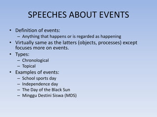SPEECHES ABOUT EVENTS
• Definition of events:
– Anything that happens or is regarded as happening

• Virtually same as the latters (objects, processes) except
focuses more on events.
• Types:
– Chronological
– Topical

• Examples of events:
–
–
–
–

School sports day
Independence day
The Day of the Black Sun
Minggu Destini Siswa (MDS)

 