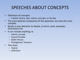 SPEECHES ABOUT CONCEPTS
• Definition of concepts:
– A belief, theory, idea, notion, principle, or the like

• The most abstract component of the speeches, but also the most
complex
• Needs to pay attention to details, ie terms used, examples,
illustrations etc
• It can include anything, ie:
–
–
–
–

Islamic concept
Pascal Principle
Bullet Theory
Phytaghoras’ Theorem

• Two ways:
– Topical
– Definition

 