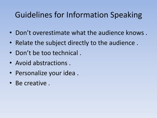 Guidelines for Information Speaking
•
•
•
•
•
•

Don’t overestimate what the audience knows .
Relate the subject directly to the audience .
Don’t be too technical .
Avoid abstractions .
Personalize your idea .
Be creative .

 