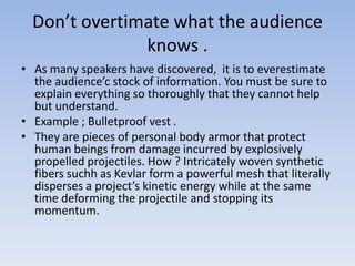 Don’t overtimate what the audience
knows .
• As many speakers have discovered, it is to everestimate
the audience’c stock of information. You must be sure to
explain everything so thoroughly that they cannot help
but understand.
• Example ; Bulletproof vest .
• They are pieces of personal body armor that protect
human beings from damage incurred by explosively
propelled projectiles. How ? Intricately woven synthetic
fibers suchh as Kevlar form a powerful mesh that literally
disperses a project’s kinetic energy while at the same
time deforming the projectile and stopping its
momentum.

 