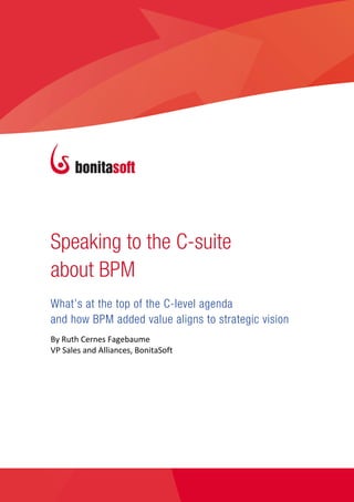 SPEAKING TO THE C‐SUITE ABOUT BPM


                                              




       Speaking to the C-suite
       about BPM
       What’s at the top of the C-level agenda
       and how BPM added value aligns to strategic vision
       By Ruth Cernes Fagebaume 
       VP Sales and Alliances, BonitaSoft 


        




©Bonitasoft 2013                                                    www.bonitasoft.com  | 1 
 