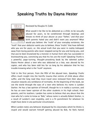Speaking Truths by Dayna Hester


                Reviewed by Douglas R. Cobb

                What would it be like to be abducted as a child, to be sexually
                abused for years, to be conditioned through beatings and
                threats to think of your abuser as your “father,” and that your
                birth parents hated you and didn’t want you anymore? What
                would you believe: the “truth” of your everyday existence, the
“truth” that your abductor wants you to believe, these “truths” that have defined
who you are for years; or, the actual truth that you were in reality kidnaped
away from loving parents who never stopped caring for you and loving you, and
that you’ve been brutalized by a monster in human form who has succeeded in
brainwashing you, convincing you that his lies are the truth? Speaking Truths is
a powerful, page-turning, thought-provoking book by the talented author
Dayna Hester about a teen who was abducted as a boy, was abused by his
captor, and who has been told lies for so long by his abductor that he has
trouble knowing what is the “truth” anymore.

Told in the first person, from the POV of the abused teen, Speaking Truths
offers much insight into the horrific trauma that victims of child abuse often
suffer, and the long road they must travel once removed from their abusive
situation towards any semblance of normality. At the beginning of the book, we
see the world through the eyes of a teen who believes his name is Landon
Starker. He has a low opinion of himself, though he is in reality a survivor, and
he has an even lower opinion of the other students in his high school, their
parents, and his teachers. Landon has come to believe that any abuse that the
man who he’s come to know as “Bob,” whose name is actually Robert Starker, is
a result of Landon’s own stupidity, and is a fit punishment for whatever he
might have done in any particular circumstance.

When Landon notes any behavior displayed by his classmates which he thinks is
stupid and would warrant himself getting abused by Bob, he feels hatred
 