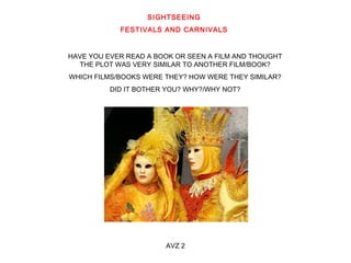 SIGHTSEEING 
FESTIVALS AND CARNIVALS 
HAVE YOU EVER READ A BOOK OR SEEN A FILM AND THOUGHT 
THE PLOT WAS VERY SIMILAR TO ANOTHER FILM/BOOK? 
WHICH FILMS/BOOKS WERE THEY? HOW WERE THEY SIMILAR? 
DID IT BOTHER YOU? WHY?/WHY NOT? 
AVZ 2 
 