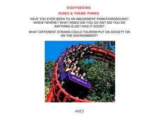 SIGHTSEEING 
RIDES & THEME PARKS 
HAVE YOU EVER BEEN TO AN AMUSEMENT PARK/FAIRGROUND? 
WHEN? WHERE? WHAT RIDES DID YOU GO ON? DID YOU DO 
ANYTHING ELSE? WAS IT GOOD? 
WHAT DIFFERENT STRAINS COULD TOURISM PUT ON SOCIETY OR 
ON THE ENVIRONMENT? 
AVZ 2 
 
