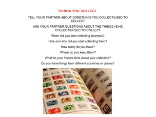 THINGS YOU COLLECT 
TELL YOUR PARTNER ABOUT SOMETHING YOU COLLECT/USED TO 
COLLECT 
ASK YOUR PARTNER QUESTIONS ABOUT THE THINGS (S)HE 
COLLECTS/USED TO COLLECT 
When did you start collecting (stamps)? 
How and why did you start collecting them? 
How many do you have? 
Where do you keep them? 
What do your friends think about your collection? 
Do you have things from different countries or places? 
AVZ 2 
 