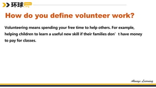 How do you define volunteer work?
Volunteering means spending your free time to help others. For example,
helping children to learn a useful new skill if their families don’t have money
to pay for classes.
 