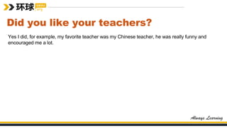 Did you like your teachers?
Yes I did, for example, my favorite teacher was my Chinese teacher, he was really funny and
encouraged me a lot.
 